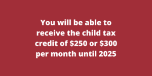 You will be able to receive the child tax credit of $250 or $300 per month until 2025